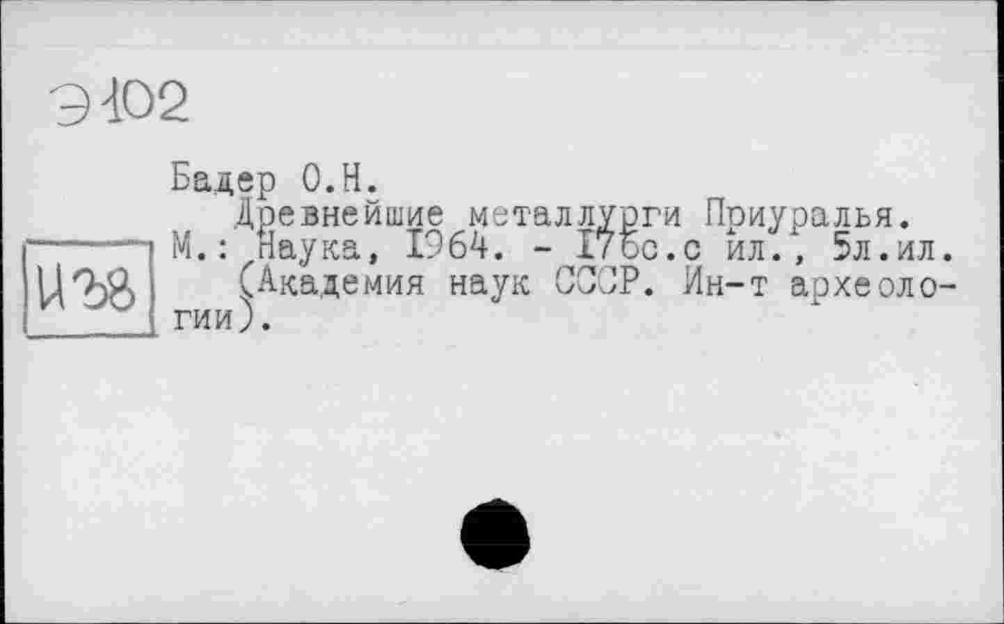 ﻿9402
ига
Бадер О.Н.
Древнейшие металлурги Приуралья.
М. : Наука, 1964. - 17бо.с йл., 5л.ил.
(Академия наук СССР. Ин-т археологии).